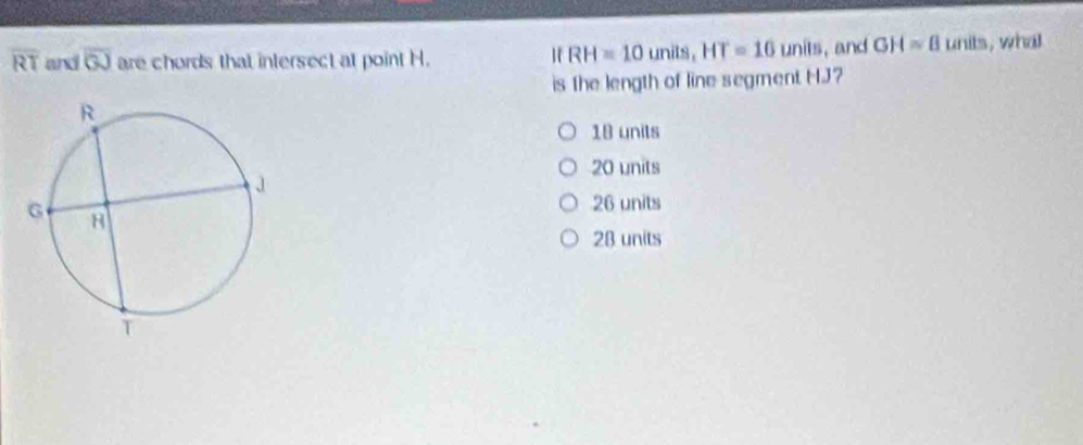 RH=10units, HT=16units
overline RT and overline GJ are chords that intersect at point H. , and GH≌ 8units , wha
is the length of line segment HJ?
18 units
20 units
26 units
28 units