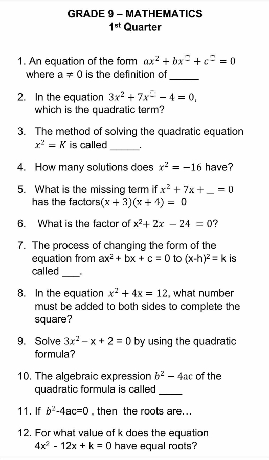 GRADE 9 - MATHEMATICS 
1^(st) Quarter 
1. An equation of the form ax^2+bx^(□)+c^(□)=0
where a!= 0 is the definition of_ 
2. In the equation 3x^2+7x^(□)-4=0, 
which is the quadratic term? 
3. The method of solving the quadratic equation
x^2=K is called _· 
4. How many solutions does x^2=-16 have? 
5. What is the missing term if x^2+7x+ _  =0
has the factors (x+3)(x+4)=0
6. What is the factor of x^2+2x-24=0 ? 
7. The process of changing the form of the 
equation from ax^2+bx+c=0 to (x-h)^2=k is 
called_ . 
8. In the equation x^2+4x=12 , what number 
must be added to both sides to complete the 
square? 
9. Solve 3x^2-x+2=0 by using the quadratic 
formula? 
10. The algebraic expression b^2-4ac of the 
quadratic formula is called 
_ 
11. If b^2-4ac=0 , then the roots are... 
12. For what value of k does the equation
4x^2-12x+k=0 have equal roots?