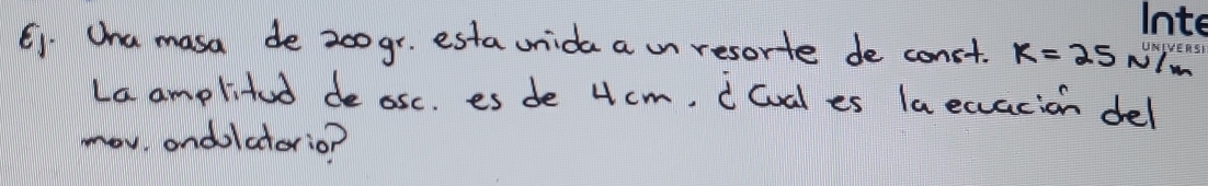 C1. Ona masa de 200gr. esta unida a on resorte de const. k=25 NIm 
La amplitud de osc. es de 4cm. i lval es la ecacion del 
mov ondolatorio?