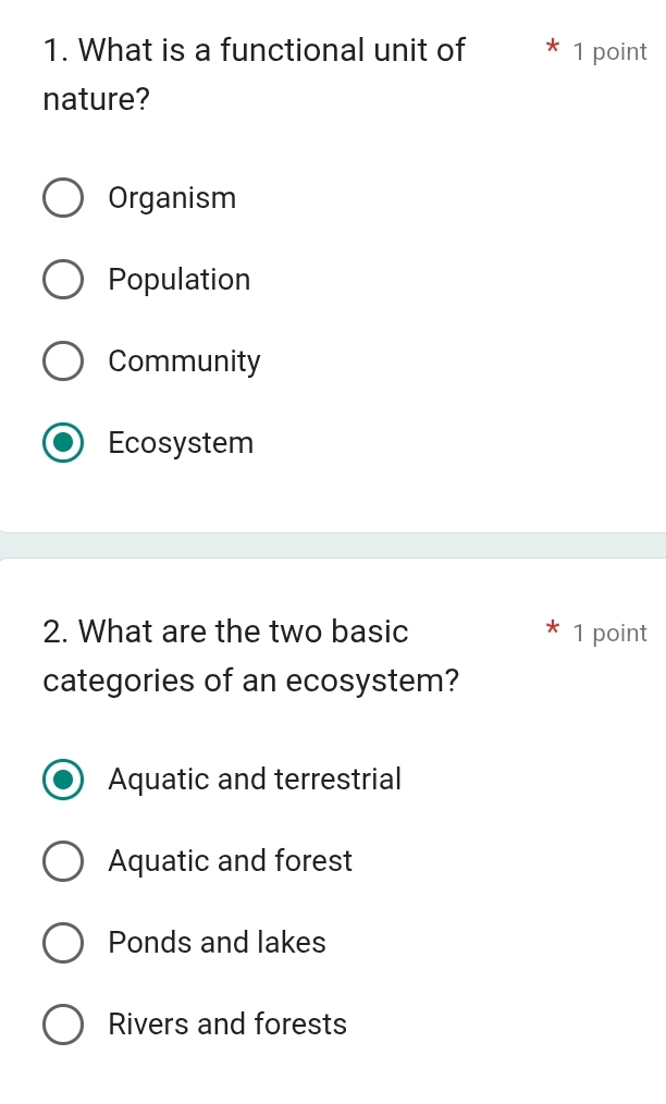 What is a functional unit of 1 point
nature?
Organism
Population
Community
Ecosystem
2. What are the two basic 1 point
categories of an ecosystem?
Aquatic and terrestrial
Aquatic and forest
Ponds and lakes
Rivers and forests