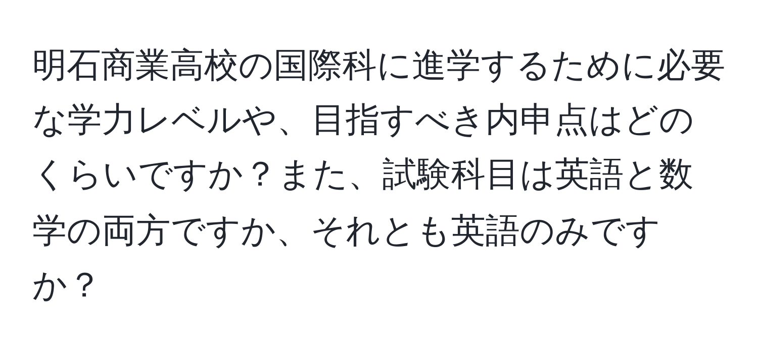 明石商業高校の国際科に進学するために必要な学力レベルや、目指すべき内申点はどのくらいですか？また、試験科目は英語と数学の両方ですか、それとも英語のみですか？