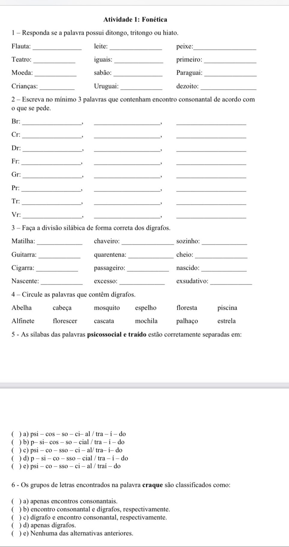 Atividade 1: Fonética
1 - Responda se a palavra possui ditongo, tritongo ou hiato.
Flauta: _leite: _peixe:_
Teatro: _iguais: _primeiro:_
Moeda:_ sabão: _Paraguai:_
Crianças: _Uruguai:_ dezoito:_
2 - Escreva no mínimo 3 palavras que contenham encontro consonantal de acordo com
o que se pede.
Br: _,_
,
_
Cr:_
,
_,
_
Dr:_
,
_,
_
Fr:_
,
_,
_
Gr:_
,
_,
_
Pr:_
_,
_,
_
Tr:_
,
_,
_
Vr:
_,
_,
_
3 - Faça a divisão silábica de forma correta dos dígrafos.
Matilha: _chaveiro: _sozinho:_
_
__
Guitarra: quarentena: cheio:
Cigarra:_ passageiro:_ nascido:_
Nascente: _excesso: _exsudativo:_
4 - Circule as palavras que contêm dígrafos.
Abelha cabeça mosquito espelho floresta piscina
Alfinete florescer cascata mochila palhaço estrela
5 - As sílabas das palavras psicossocial e traído estão corretamente separadas em:
( ) a) psi-cos -so-ci-al/tra-i-do
( ) b) p-si-cos -so-cial/tra-i-do
 ) c) psi-co-sso-ci-al/tra-i-do
C () d) p-si-co-sso-cial/tra-i-do
( ) e) psi-co-sso-ci-al/trai-do
6 - Os grupos de letras encontrados na palavra craque são classificados como:
( ) a) apenas encontros consonantais.
 ) b) encontro consonantal e dígrafos, respectivamente.
) c) dígrafo e encontro consonantal, respectivamente.
C ) d) apenas dígrafos.
 ) e) Nenhuma das alternativas anteriores.