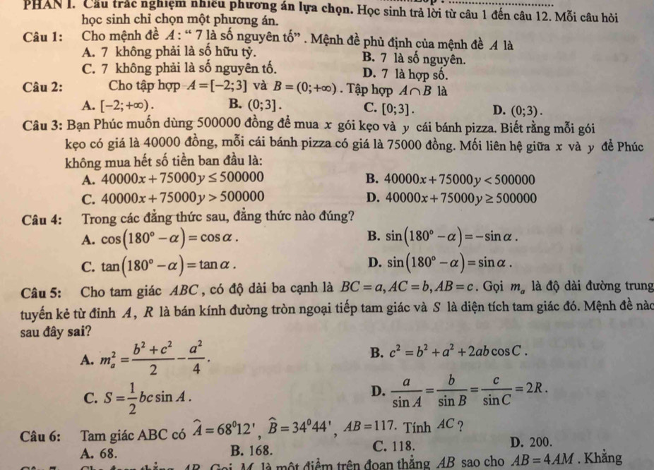 PHAN I. Cầu trắc nghiệm nhiều phương án lựa chọn. Học sinh trả lời từ câu 1 đến câu 12. Mỗi câu hỏi
học sinh chỉ chọn một phương án.
Câu 1: Cho mệnh đề A: “ 7 là số nguyên tố” . Mệnh đề phủ định của mệnh đề A là
A. 7 không phải là số hữu tỷ. B. 7 là số nguyên.
C. 7 không phải là số nguyên tố. D. 7 là hợp số.
Câu 2: Cho tập hợp A=[-2;3] và B=(0;+∈fty ) Tập hợp A∩ B là
A. [-2;+∈fty ). B. (0;3]. C. [0;3].
D. (0;3).
Câu 3: Bạn Phúc muốn dùng 500000 đồng để mua x gói kẹo và y cái bánh pizza. Biết rằng mỗi gói
kẹo có giá là 40000 đồng, mỗi cái bánh pizza có giá là 75000 đồng. Mối liên hệ giữa x và y đề Phúc
không mua hết số tiền ban đầu là:
A. 40000x+75000y≤ 500000 B. 40000x+75000y<500000</tex>
C. 40000x+75000y>500000 D. 40000x+75000y≥ 500000
Câu 4: Trong các đẳng thức sau, đẳng thức nào đúng?
B.
A. cos (180°-alpha )=cos alpha . sin (180°-alpha )=-sin alpha .
D.
C. tan (180°-alpha )=tan alpha . sin (180°-alpha )=sin alpha .
Câu 5: Cho tam giác ABC , có độ dài ba cạnh là BC=a,AC=b,AB=c. Gọi m_a là độ dài đường trung
tuyến kẻ từ đỉnh A, R là bán kính đường tròn ngoại tiếp tam giác và S là diện tích tam giác đó. Mệnh đề nào
sau đây sai?
A. m_a^(2=frac b^2)+c^22- a^2/4 . B. c^2=b^2+a^2+2abcos C.
D.
C. S= 1/2 bcsin A.  a/sin A = b/sin B = c/sin C =2R.
Câu 6: Tam giác ABC có widehat A=68^012',widehat B=34^044',AB=117.TinhAC D. 200.
A. 68. B. 168. C. 118.
ài M là một điểm trên đoan thắng AB sao cho AB=4AM. Khẳng