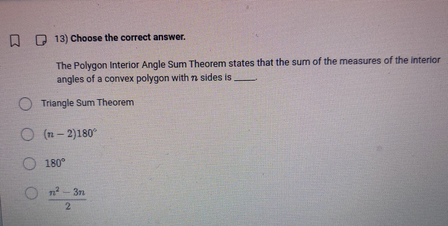 Choose the correct answer.
The Polygon Interior Angle Sum Theorem states that the sum of the measures of the interior
angles of a convex polygon with n sides is_
Triangle Sum Theorem
(n-2)180°
180°
 (n^2-3n)/2 