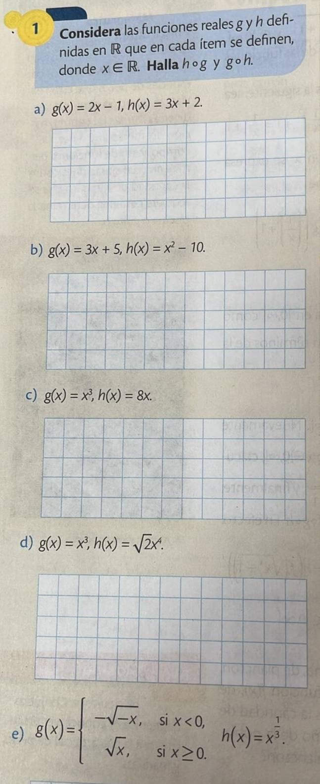 Considera las funciones reales g y h def-
nidas en IR que en cada ítem se definen,
donde x∈ R Halla hog y gcirc h.
a) g(x)=2x-1, h(x)=3x+2.
b) g(x)=3x+5, h(x)=x^2-10.
c) g(x)=x^3, h(x)=8x.
d) g(x)=x^3, h(x)=sqrt(2)x^4.
e) g(x)=beginarrayl -sqrt(-x),six<0, sqrt(x),six≥ 0.endarray. h(x)=x^(frac 1)3.