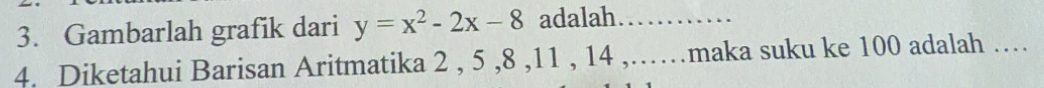 Gambarlah grafik dari y=x^2-2x-8 adalah ............ 
4. Diketahui Barisan Aritmatika 2 , 5 , 8 , 11 , 14 ,……maka suku ke 100 adalah …