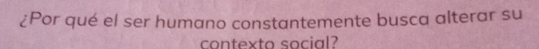 ¿Por qué el ser humano constantemente busca alterar su 
contexto social?