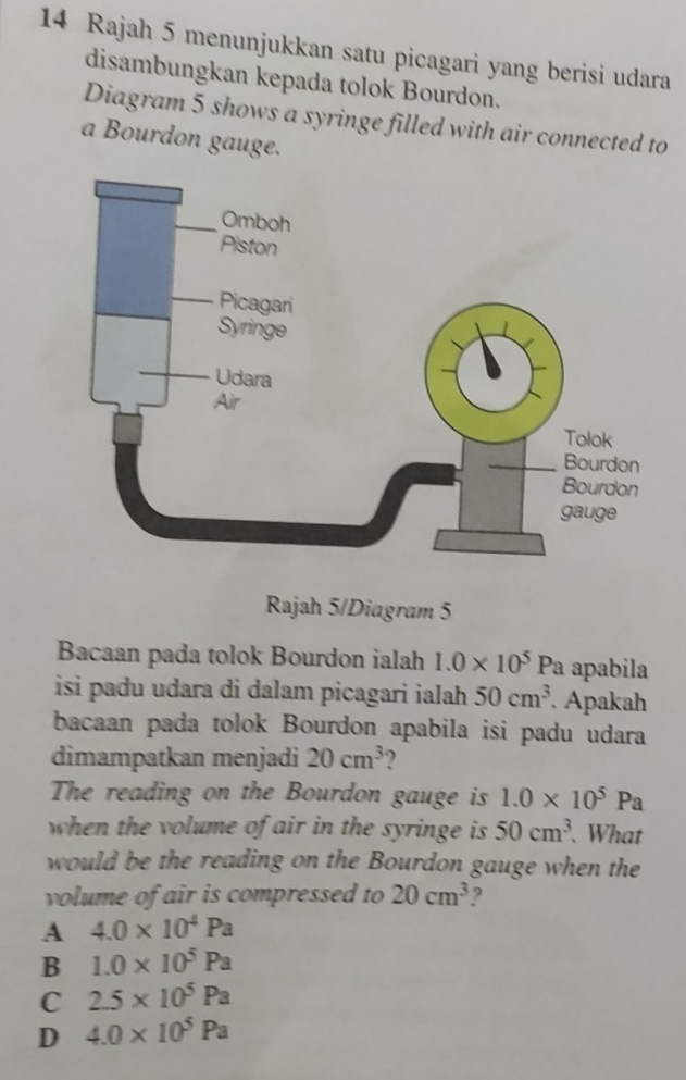 Rajah 5 menunjukkan satu picagari yang berisi udara
disambungkan kepada tolok Bourdon.
Diagram 5 shows a syringe filled with air connected to
a Bourdon gauge.
Rajah 5/Diagram 5
Bacaan pada tolok Bourdon ialah 1.0* 10^5 Pa apabila
isi padu udara di dalam picagari ialah 50cm^3 Apakah
bacaan pada tolok Bourdon apabila isi padu udara
dimampatkan menjadi 20cm^3 ?
The reading on the Bourdon gauge is 1.0* 10^5Pa
when the volume of air in the syringe is 50cm^3. What
would be the reading on the Bourdon gauge when the
volume of air is compressed to 20cm^3 2
A 4.0* 10^4Pa
B 1.0* 10^5Pa
C 2.5* 10^5Pa
D 4.0* 10^5Pa