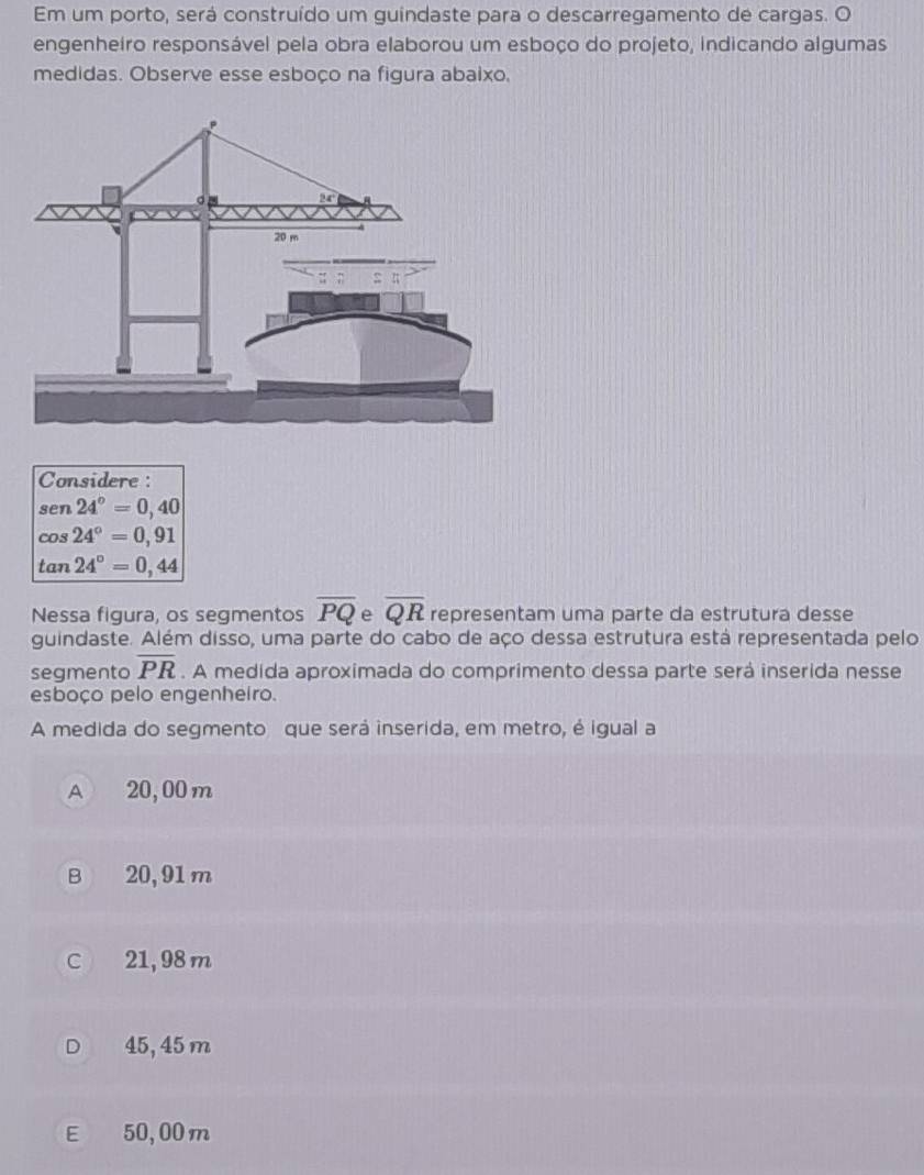 Em um porto, será construído um guindaste para o descarregamento de cargas. O
engenheiro responsável pela obra elaborou um esboço do projeto, indicando algumas
medidas. Observe esse esboço na figura abaixo.
Considere :
sen24°=0,40
cos 24°=0,91
tan 24°=0,44
Nessa figura, os segmentos overline PQ e overline QR representam uma parte da estrutura desse
guindaste. Além disso, uma parte do cabo de aço dessa estrutura está representada pelo
segmento overline PR. A medida aproximada do comprimento dessa parte será inserida nesse
esboço pelo engenheiro.
A medida do segmento que será inserida, em metro, é igual a
A 20, 00 m
B 20,91 m
C 21, 98 m
D 45, 45 m
E 50, 00 m