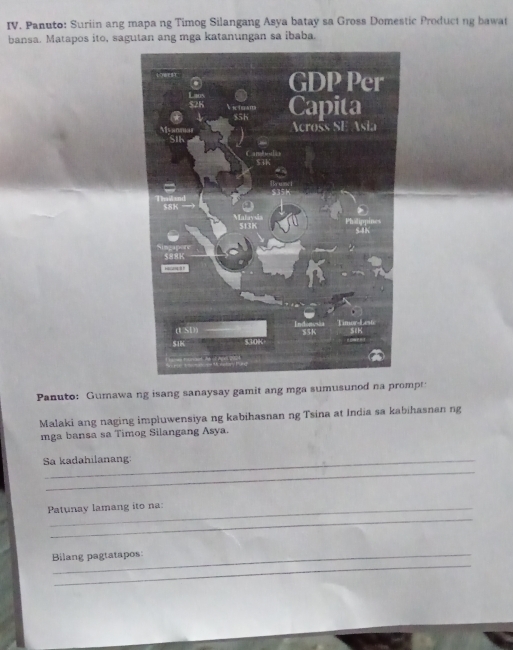 Panuto: Suriin ang mapa ng Timog Silangang Asya batay sa Gross Domestic Product ng bawat 
bansa. Matapos ito, sagutan ang mga katanungan sa ibaba. 
Panuto: Gumawa ng isang sanaysay gamit ang mga sumusunod na prompt: 
Malaki ang naging impluwensiya ng kabihasnan ng Tsina at India sa kabihasnan ng 
mga bansa sa Timog Silangang Asya. 
Sa kadahilanang 
_ 
_ 
Patunay lamang ito na: 
_ 
Bilang pagtatapos: