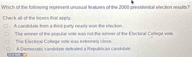 Which of the following represent unusual features of the 2000 presidential election results?
Check all of the boxes that apply.
A candidate from a third party nearly won the election.
The winner of the popular vote was not the winner of the Electoral College vote.
The Electoral College vote was extremely close.
A Democratic candidate defeated a Republican candidate
DONE