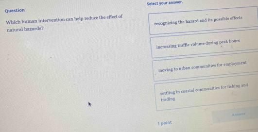 Question Select your answer.
Which human intervention can help reduce the effect of
natural hazards? recognizing the hazard and its possible effects
increasing traffic volume during peak hours
moving to urban communities for employment
settling in coastal communities for fishing and
trading
1 point Answer