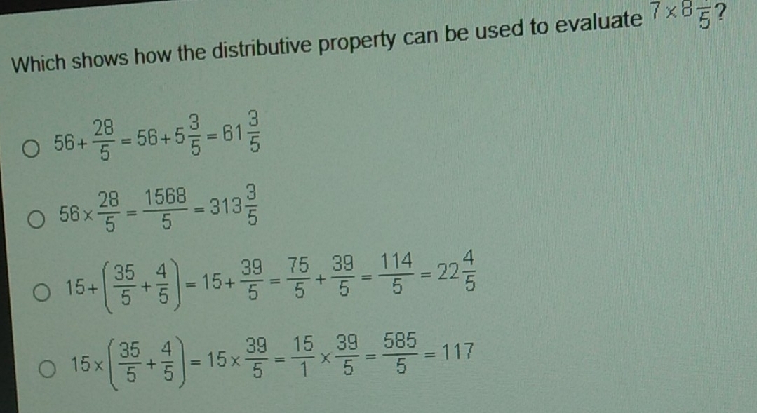 Which shows how the distributive property can be used to evaluate 7* 8frac 5 ?
56+ 28/5 =56+5 3/5 =61 3/5 
56*  28/5 = 1568/5 =313 3/5 
15+( 35/5 + 4/5 )=15+ 39/5 = 75/5 + 39/5 = 114/5 =22 4/5 
15* ( 35/5 + 4/5 )=15*  39/5 = 15/1 *  39/5 = 585/5 =117