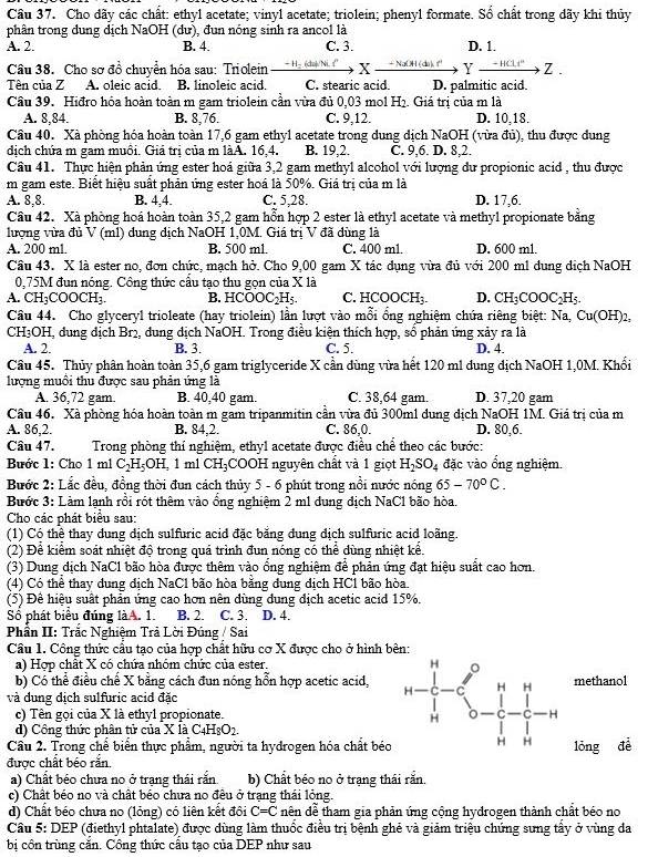 Cầu 37. Cho dãy các chất: ethyl acetate; vinyl acetate; triolein; phenyl formate. Sổ chất trong dãy khi thủy
phân trong dung dịch NaOH (dư), đun nóng sinh ra ancol là
A. 2. B. 4. C. 3. D. 1.
Câu 38. Cho sơ đồ chuyển hóa sau: Triolein − Hạ íịch X  + NaOH (da), '' Y - HCl+° Z.
Tên của Z A. oleic acid. B. linoleic acid. C. stearic acid. D. palmitic acid.
Cầu 39. Hiđro hóa hoàn toàn m gam triolein cần vừa đủ 0,03 mol H_2. Giá trị của m là
A. 8,84. B. 8,76. C. 9,12. D. 10,18.
Câu 40. Xà phòng hóa hoàn toàn 17,6 gam ethyl acetate trong dung dịch NaOH (vừa đủ), thu được dung
dịch chứa m gam muôi. Giá trị của m làA. 16,4. B. 19,2. C. 9,6. D. 8,2.
Câu 41. Thực hiện phản ứng ester hoá giữa 3,2 gam methyl alcohol với lượng dư propionic acid , thu được
m gam este. Biết hiệu suất phản ứng ester hoá là 50%. Giá trị của m là
A. 8,8. B. 4,4. C. 5,28. D. 17,6.
Cầu 42. Xã phòng hoá hoàn toàn 35,2 gam hỗn hợp 2 ester là ethyl acetate và methyl propionate bằng
lượng vừa đủ V (ml) dung dịch NaOH 1,0M. Giá trị V đã dùng là
A. 200 ml. B. 500 ml. C. 400 ml. D. 600 m1.
Câu 43. X là ester no, đơn chức, mạch hở. Cho 9,00 gam X tác dụng vừa đủ với 200 m1 dung dịch NaOH
0,75M đun nóng. Công thức cầu tạo thu gọn của X là
A. CH_3COOCH_3. B. HCOOC_2H_5. C. HCOOCH₃. D. CH_3COOC_2H_5.
Câu 44. Cho glyceryl trioleate (hay triolein) lần lượt vào mỗi ổng nghiệm chứa riêng biệt: Na, Cu(OH) 7.
CH3OH, dung địch Br2, dung địch NaOH. Trong điều kiện thích hợp, sổ phản ứng xảy ra là
A. 2. B. 3. C. 5. D. 4.
Câu 45. Thủy phân hoàn toàn 35,6 gam triglyceride X cần dùng vừa hết 120 m! dung dịch NaOH 1,0M. Khổi
lượng muồi thu được sau phản ứng là
A. 36,72 gam. B. 40,40 gam. C. 38,64 gam. D. 37,20 gam
Cầu 46. Xà phòng hóa hoàn toàn m gam tripanmitin cần vừa đủ 300m1 dung địch NaOH 1M. Giá trị của m
A. 86,2. B. 84,2. C. 86,0. D. 80,6.
Câu 47. Trong phòng thí nghiệm, ethy1 acetate được điều chể theo các bước:
Bước 1: Cho 1 m1 C_2H_5OH , 1 m1 CH_3 COOH nguyên chất và 1 giọt H_2SO_4 đặc vào ổng nghiệm.
Bước 2: Lắc đều, đồng thời đun cách thủy 5 - 6 phút trong nổi nước nóng 65-70°C.
Bước 3: Làm lạnh rồi rót thêm vào ổng nghiệm 2 m1 dung địch NaCl bão hòa.
Cho các phát biểu sau:
(1) Có thể thay dung dịch sulfuric acid đặc bằng đung địch sulfuric acid loãng.
(2) Để kiểm soát nhiệt độ trong quá trình đun nóng có thể dùng nhiệt kể.
(3) Dung địch NaCl bão hòa được thêm vào ổng nghiệm để phản ứng đạt hiệu suất cao hơn.
(4) Có thể thay dung địch NaCl bão hòa băng dung dịch HC1 bão hòa.
(5) Đê hiệu suất phản ứng cao hơn nên dùng dung địch acetic acid 15%.
Số phát biểu đúng làA. 1. B. 2. C. 3. D. 4.
Phần II: Trắc Nghiệm Trả Lời Đúng / Sai
Câu 1. Công thức cầu tạo của hợp chất hữu cơ X được cho ở hình bên:
a) Hợp chất X có chứa nhóm chức của ester. 
b) Có thể điều chế X bằng cách đun nóng hỗn hợp acetic acid,methanol
và đung dịch sulfuric acid đặc
c) Tên gọi của X là ethyl propionate. 
d) Công thức phân tử của X là C4HşO2.
Câu 2. Trong chế biển thực phẩm, người ta hydrogen hóa chất béo
được chất béo rắn. lóng đề
a) Chất béo chưa no ở trạng thái rắn b) Chất béo no ở trạng thái răn.
c) Chất béo no và chất béo chưa no đều ở trạng thái lộng.
d) Chất béo chưa no (lỏng) có liên kết đôi C=C dên đễ tham gia phản ứng cộng hydrogen thành chất béo no
Cầâu 5: DEP (điethyl phtalate) được dùng làm thuốc điều trị bệnh ghẻ và giảm triệu chứng sưng tẩy ở vùng đa
bị côn trùng cắn. Công thức cầu tạo của DEP như sau