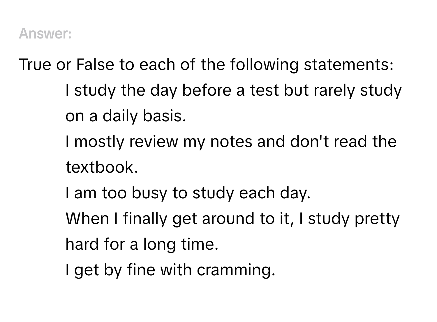 Answer True or False to each of the following statements:

1. I study the day before a test but rarely study on a daily basis.
2. I mostly review my notes and don't read the textbook.
3. I am too busy to study each day.
4. When I finally get around to it, I study pretty hard for a long time.
5. I get by fine with cramming.