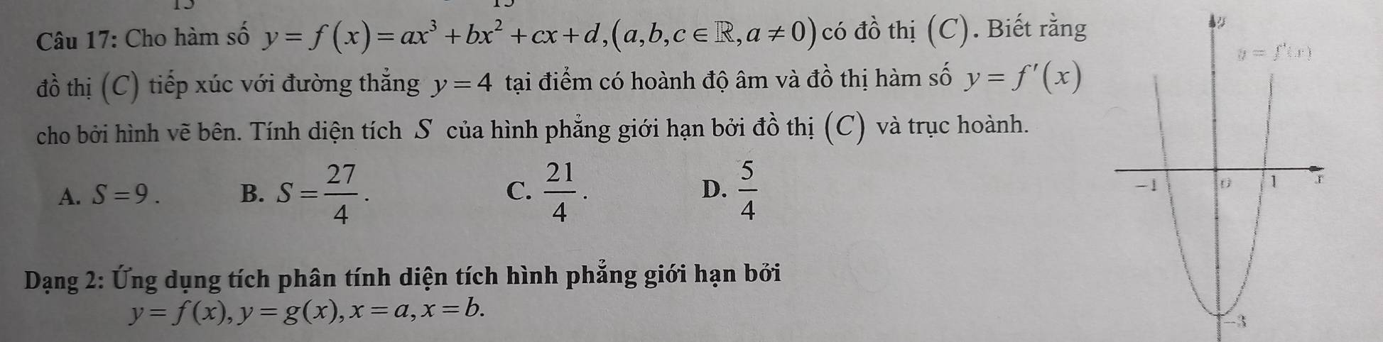 Cho hàm số y=f(x)=ax^3+bx^2+cx+d,(a,b,c∈ R,a!= 0) có đồ thị (C). Biết rằng
đồ thị (C) tiếp xúc với đường thẳng y=4 tại điểm có hoành độ âm và đồ thị hàm số y=f'(x)
cho bởi hình vẽ bên. Tính diện tích S của hình phẳng giới hạn bởi đồ thị (C) và trục hoành.
A. S=9. B. S= 27/4 . C.  21/4 . D.  5/4 
Dạng 2: Ứng dụng tích phân tính diện tích hình phẳng giới hạn bởi
y=f(x),y=g(x),x=a,x=b.