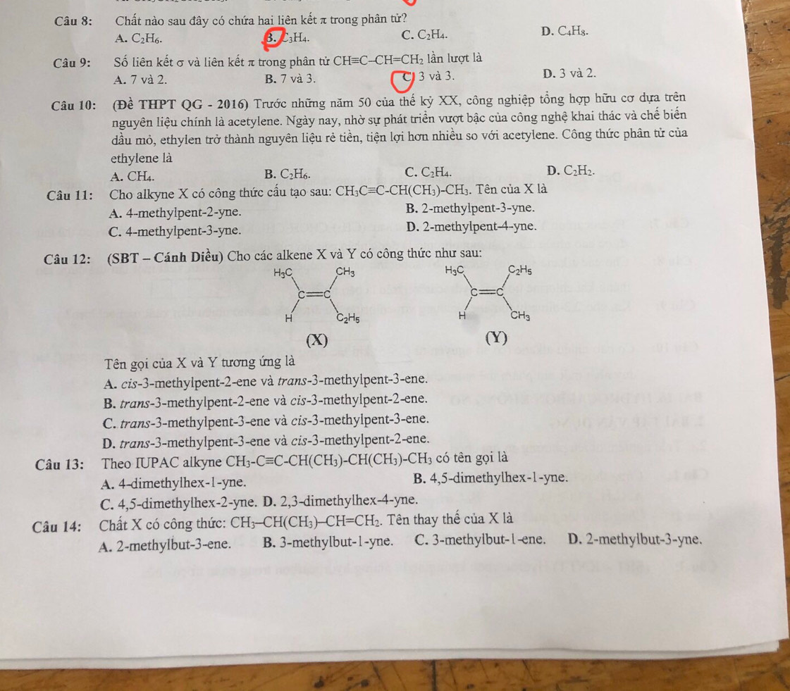 Chất nào sau đây có chứa hai liên kết π trong phân tử?
A. C_2H_6.
_3H
C. C_2H_4.
D. C_4H_8.
Câu 9: Số liên kết σ và liên kết π trong phân tử CHequiv C-CH=CH_2 lần lượt là
A. 7 và 2. B. 7 và 3. C 3 và 3. D. 3 và 2.
Câu 10: (Đề THPT QG - 2016) Trước những năm 50 của thế kỷ XX, công nghiệp tổng hợp hữu cơ dựa trên
nguyên liệu chính là acetylene. Ngày nay, nhờ sự phát triển vượt bậc của công nghệ khai thác và chế biển
đầu mỏ, ethylen trở thành nguyên liệu rẻ tiền, tiện lợi hơn nhiều so với acetylene. Công thức phân tử của
ethylene là
A. CH₄. C_2H_6. C_2H_4. D. C_2H_2.
B.
C.
Câu 11: Cho alkyne X có công thức cấu tạo sau: CH_3Cequiv C-CH(CH_3)-CH_3. Tên của X là
A. 4-methylpent-2-yne. B. 2-methylpent-3-yne.
C. 4-methylpent-3-yne. D. 2-methylpent-4-yne.
Câu 12: (SBT - Cánh Diều) Cho các alkene X và Y có công thức như sau:
(X) (Y)
Tên gọi của X và Y tương ứng là
A. cis-3-methylpent-2-ene và trans-3-methylpent-3-ene.
B. trans-3-methylpent-2-ene và cis-3-methylpent-2-ene.
C. trans-3-methylpent-3-ene và cis-3-methylpent-3-ene.
D. trans-3-methylpent-3-ene và cis-3-methylpent-2-ene.
Câu 13: Theo IUPAC alkyne CH_3-Cequiv C-CH(CH_3)-CH(CH_3)-CH_3 có tên gọi là
A. 4-dimethylhex-1-yne. B. 4,5-dimethylhex-1-yne.
C. 4,5-dimethylhex-2-yne. D. 2,3-dimethylhex-4-yne.
Câu 14: Chất X có công thức: CH_3-CH(CH_3)-CH=CH_2.. Tên thay thế của X là
A. 2-methylbut-3-ene. B. 3-methylbut-1-yne. C. 3-methylbut-l-ene. D. 2-methylbut-3-yne.