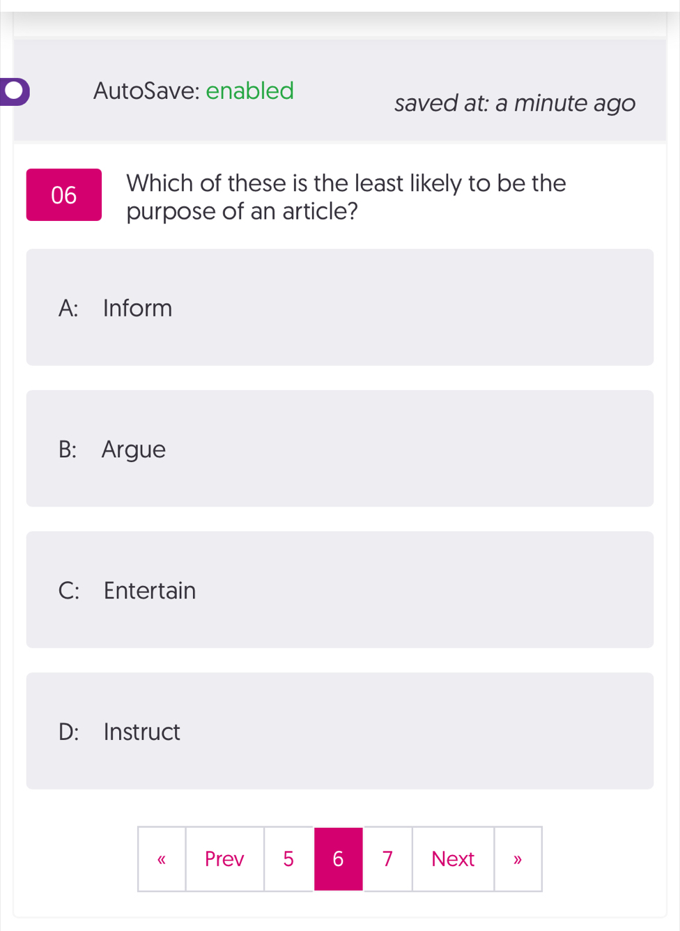 AutoSave: enabled
saved at: a minute ago
06 Which of these is the least likely to be the
purpose of an article?
A: Inform
B: Argue
C: Entertain
D: Instruct