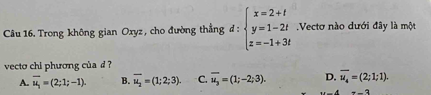 - 
Câu 16. Trong không gian Oxyz , cho đường thẳng đ : beginarrayl x=2+t y=1-2t z=-1+3tendarray. Vectơ nào dưới đây là một
vecto chi phương của d ?
A. overline u_1=(2;1;-1). B. vector u_2=(1;2;3). C. overline u_3=(1;-2;3). D. overline u_4=(2;1;1).
z-3