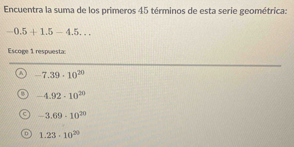 Encuentra la suma de los primeros 45 términos de esta serie geométrica:
-0.5+1.5-4.5... 
Escoge 1 respuesta:
A -7.39· 10^(20)
B -4.92· 10^(20)
-3.69· 10^(20)
D 1.23· 10^(20)