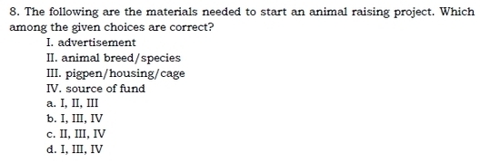 The following are the materials needed to start an animal raising project. Which
among the given choices are correct?
I. advertisement
II. animal breed/species
III. pigpen/housing/cage
IV. source of fund
a. I, II, III
b. I, III, IV
c. II, III, IV
d. I, III, IV