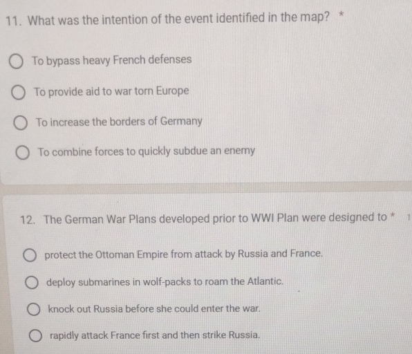 What was the intention of the event identified in the map? *
To bypass heavy French defenses
To provide aid to war torn Europe
To increase the borders of Germany
To combine forces to quickly subdue an enemy
12. The German War Plans developed prior to WWI Plan were designed to * 1
protect the Ottoman Empire from attack by Russia and France.
deploy submarines in wolf-packs to roam the Atlantic.
knock out Russia before she could enter the war.
rapidly attack France first and then strike Russia.