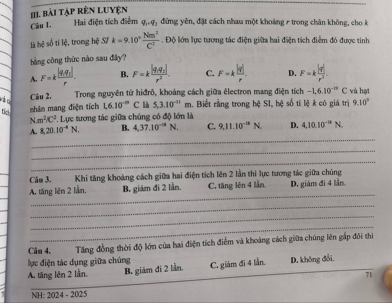 BàI TậP RÈN LUYỆN
Câu 1. Hai điện tích điểm q_1,q_2 đứng yên, đặt cách nhau một khoảng / trong chân không, cho k
là hệ số tỉ lệ, trong hệ SI k=9.10^9 Nm^2/C^2 . Độ lớn lực tương tác điện giữa hai điện tích điểm đó được tính
bằng công thức nào sau đây?
. A. F=kfrac |q_1q_2|r.
B. F=kfrac |q_1q_2|r^2. F=k |q|/r . F=k |q|/r^2 .
C.
D.
và c
Câu 2.  Trong nguyên tử hiđrô, khoảng cách giữa êlectron mang điện tích -1,6.10^(-19)C và hạt
tích nhân mang điện tích 1,6.10^(-19)C là 5,3.10^(-11)m. Biết rằng trong hệ SI, hệ số tỉ lệ k có giá trị 9.10^9
N. m^2/C^2. Lực tương tác giữa chúng có độ lớn là
A. 8,20.10^(-8)N.
B. 4,37.10^(-18)N. C. 9,11.10^(-18)N. D. 4,10.10^(-18)N.
_
_
_
_
Câu 3. Khi tăng khoảng cách giữa hai điện tích lên 2 lần thì lực tương tác giữa chúng
_
A. tăng lên 2 lần. B. giảm đi 2 lần. C. tăng lên 4 lần. D. giảm đi 4 lần.
_
_
_
Câu 4. Tăng đồng thời độ lớn của hai điện tích điểm và khoảng cách giữa chúng lên gấp đôi thì
lực điện tác dụng giữa chúng
A. tăng lên 2 lần. B. giảm đi 2 lần. C. giảm đi 4 lần. D. không đổi.
71
_
7 NH: 2024 - 2025