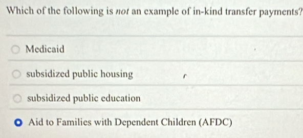 Which of the following is not an example of in-kind transfer payments?
Medicaid
subsidized public housing
subsidized public education
Aid to Families with Dependent Children (AFDC)