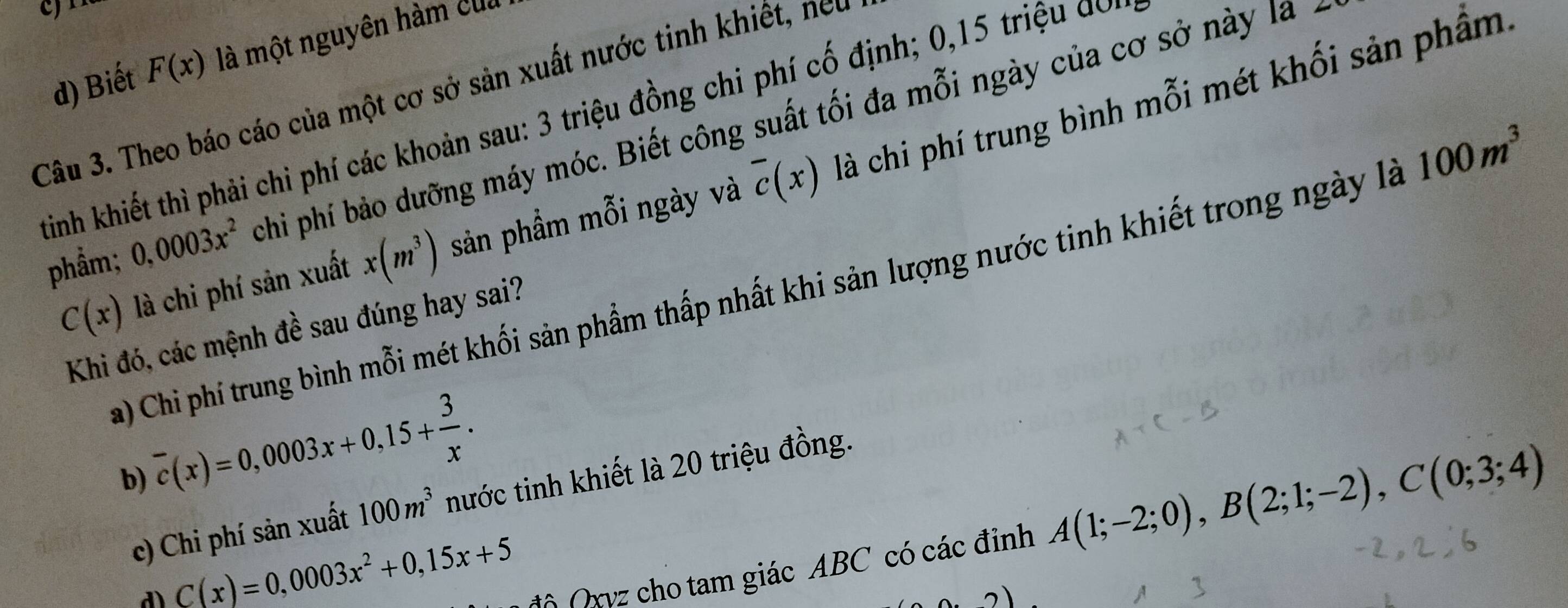 d) Biết F(x) là một nguyên hàm của
Câu 3. Theo báo cáo của một cơ sở sản xuất nước tinh khiết, neu
tinh khiết thì phải chi phí các khoản sau: 3 triệu đồng chi phí cố định; 0, 15 triệu dó
phẩm; 0,0003x^2 chi phí bảo dưỡng máy móc. Biết công suất tối đa mỗi ngày của cơ sở này là 2
C(x) là chi phí sản xuất x(m^3) sản phầm mỗi ngày và overline c(x) là chi phí trung bình mỗi mét khối sản phẩm
a) Chi phí trung bình mỗi mét khối sản phẩm thấp nhất khi sản lượng nước tinh khiết trong ngày là 100m^3
Khi đó, các mệnh đề sau đúng hay sai?
overline c(x)=0,0003x+0,15+ 3/x . 
b)
c) Chi phí sản xuất 100m^3 nước tinh khiết là 20 triệu đồng.
C(x)=0,0003x^2+0,15x+5
rvz cho tam giác ABC có các địinh A(1;-2;0), B(2;1;-2), C(0;3;4)