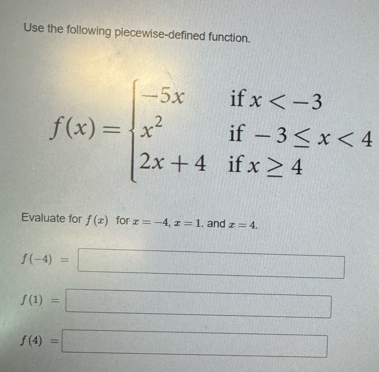 Use the following piecewise-defined function.
f(x)=beginarrayl -5xifx <4 2x+4ifx≥ 4endarray.
Evaluate for f(x) for x=-4, x=1. and x=4.
f(-4)=□
DI
f(1)=□
f(4)=□