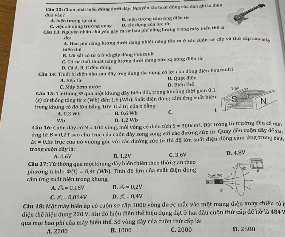 Chọn phát biểu đúng dưới đây: Nguyên tắc hoạt động của đàn ghi ta điện
dựa vào?
A. hiện tượng tự cảm B. hiện tượng cảm ứng điện từ
C. việc sử dụng trường quay D. tác dụng của lực từ
Câu 13: Nguyên nhân chủ yếu gây ra sự hao phí năng lượng trong máy biến thế là
do:
A. Hao phí năng lượng dưới dạng nhiệt năng tỏa ra ở các cuộn sơ cấp và thứ cấp của máy
biến thế
B. Lõi sắt có từ trở và gây dòng Foucault
C. Có sự thất thoát năng lượng dưới dạng bức xạ sóng điện từ
D. Cả A, B, C đều đúng
Câu 14: Thiết bị điện nào sau đây ứng dụng tác dụng có lợi của dòng điện Foucault?
A. Bếp từ B. Quạt điện
C. Máy bơm nước D. Biến thế
Câu 15: Từ thông & qua một khung dây biến đổi, trong khoảng thời gian 0,
(s) từ thông tăng từ x (Wb) đến 1,6 (Wb). Suất điện động cảm ứng xuất hiệ
trong khung có độ lớn bằng 10V. Giá trị của x bằng:
A. 0,3 Wb B. 0,6 Wb C.
Wb D. 1,2 Wb
Câu 16: Cuộn dây có N=100 vòng, mỗi vòng có diện tích S=300cm^2 5. Đặt trong từ trường đều có cảm
ứng từ B=0,2T sao cho trục của cuộn dây song song với các đường sức từ. Quay đều cuộn dây để sau
△ t=0,5s trục của nó vuông góc với các đường sức từ thì độ lớn suất điện động cảm ứng trung bình
trong cuộn dây là:
A. 0,6V B. 1,2V C. 3,6V D. 4,8V
Câu 17: Từ thông qua một khung dây biến thiên theo thời gian theo
phương trình: Phi (t)=0,4t(Wb) ). Tính độ lớn của suất điện động
cảm ứng xuất hiện trong khung.
A. g_c=0,16V B. C=0,2V
C. g_c6==0,064V D. C=0,4V
Câu 18: Một máy biến áp có cuộn sơ cấp 1000 vòng được mắc vào một mạng điện xoay chiều có h
điện thế hiệu dụng 220 V. Khi đó hiệu điện thế hiệu dụng đặt ở hai đầu cuộn thứ cấp để hở là 484 V
qua mọi hao phí của máy biến thế. Số vòng dây của cuộn thứ cấp là:
A. 2200 B. 1000 C. 2000 D. 2500