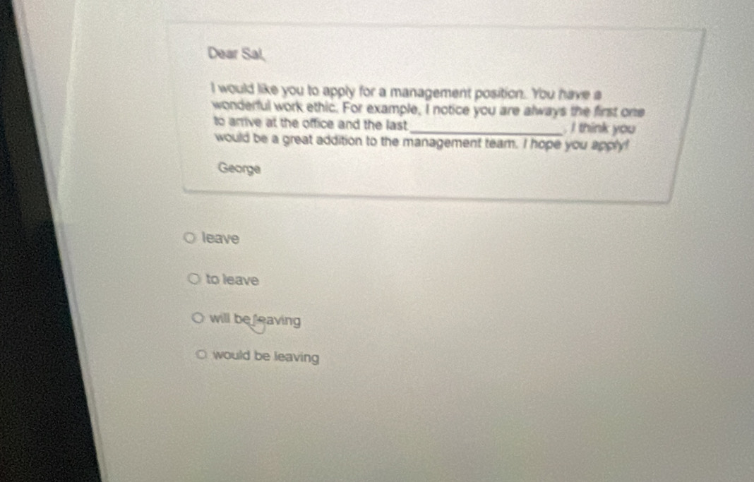 Dear Sal,
I would like you to apply for a management position. You have a
wonderful work ethic. For example, I notice you are always the first one
to arrive at the office and the last _ I think you
would be a great addition to the management team. I hope you apply!
George
leave
to leave
will be leaving
would be leaving