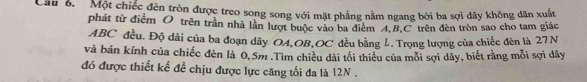 Cầu 6. Một chiếc đèn tròn được treo song song với mặt phẳng nằm ngang bởi ba sợi dây không dăn xuất 
phát từ điểm O trên trần nhà lần lượt buộc vào ba điểm A, B, C trên đèn tròn sao cho tam giác
ABC đều. Độ dài của ba đoạn dây OA,OB,OC đều bằng L. Trọng lượng của chiếc đèn là 27N
và bán kính của chiếc đèn là 0,5m.Tìm chiêu dài tối thiêu của mỗi sợi dây, biết rằng mỗi sợi dây
đó được thiết kế để chịu được lực căng tối đa là 12N.