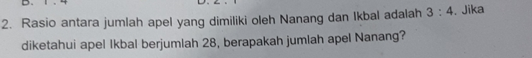 Rasio antara jumlah apel yang dimiliki oleh Nanang dan Ikbal adalah 3:4. Jika 
diketahui apel Ikbal berjumlah 28, berapakah jumlah apel Nanang?