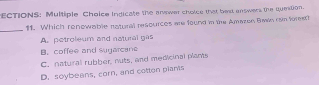 ECTIONS: Multiple Choice Indicate the answer choice that best answers the question.
_
11. Which renewable natural resources are found in the Amazon Basin rain forest?
A. petroleum and natural gas
B. coffee and sugarcane
C. natural rubber, nuts, and medicinal plants
D. soybeans, corn, and cotton plants