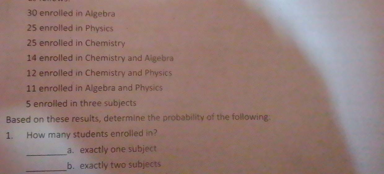 30 enrolled in Algebra
25 enrolled in Physics
25 enrolled in Chemistry
14 enrolled in Chemistry and Algebra
12 enrolled in Chemistry and Physics
11 enrolled in Algebra and Physics
5 enrolled in three subjects 
Based on these results, determine the probability of the following: 
1. How many students enrolled in? 
_a. exactly one subject 
_b. exactly two subjects