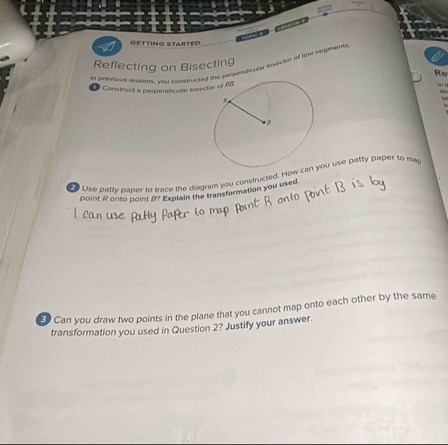 TOMIC 3 LESSON 3 
GETTING STARTED 
Reflecting on Bisecting 
in previous lessons, you constructehe perpendicular bisector of line segments 
Re 
Construct a perpendicular bise 
in o 
de 
ts 

Use patty paper to trace the diagram you constructed. Howou use patty paper to ma 
point R onto point B? Explain the transformation you used. 
50 Can you draw two points in the plane that you cannot map onto each other by the same 
transformation you used in Question 2? Justify your answer.