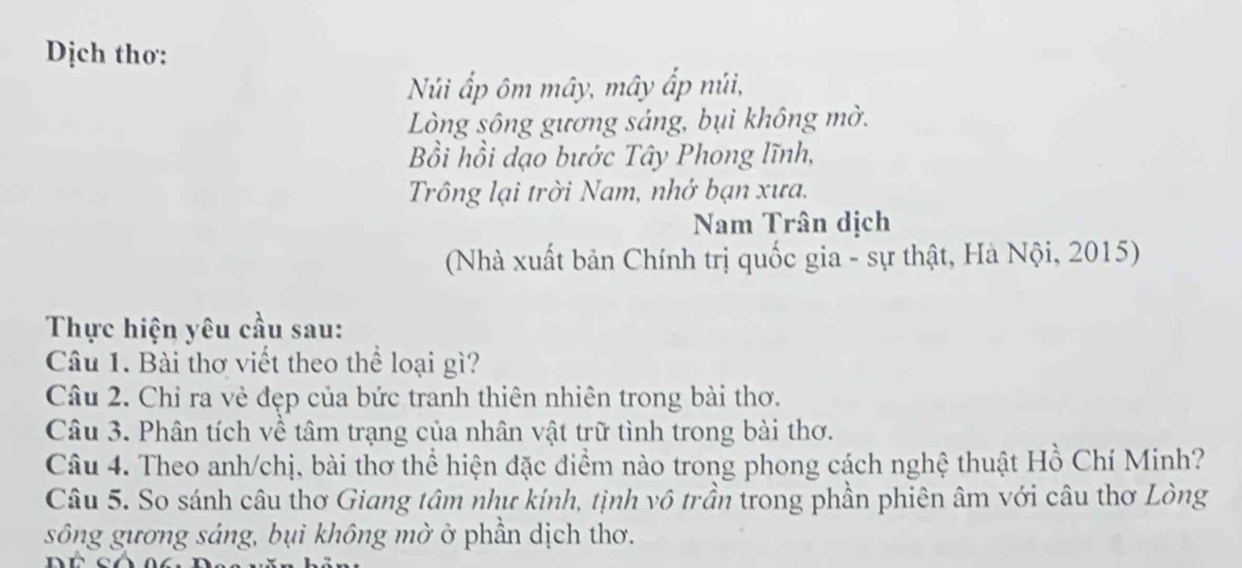 Dịch thơ: 
Núi ấp ôm mây, mây ấp núi, 
Lòng sông gương sáng, bụi không mờ. 
Bồi hồi dạo bước Tây Phong lĩnh, 
Trông lại trời Nam, nhớ bạn xưa. 
Nam Trân dịch 
(Nhà xuất bản Chính trị quốc gia - sự thật, Hà Nội, 2015) 
Thực hiện yêu cầu sau: 
Câu 1. Bài thơ viết theo thể loại gì? 
Câu 2. Chỉ ra vẻ đẹp của bức tranh thiên nhiên trong bài thơ. 
Câu 3. Phân tích về tâm trạng của nhân vật trữ tình trong bài thơ. 
Câu 4. Theo anh/chị, bài thơ thể hiện đặc điểm nào trong phong cách nghệ thuật Hồ Chí Minh? 
Câu 5. So sánh câu thơ Giang tâm như kính, tịnh vô trần trong phần phiên âm với câu thơ Lòng 
sông gương sáng, bụi không mờ ở phần dịch thơ.