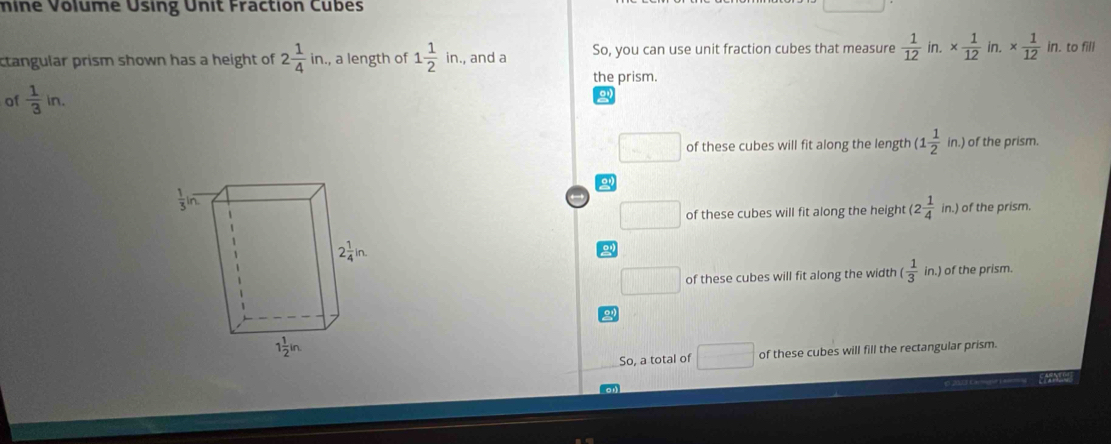 mine Volume Using Unit Fraction Cubes
ctangular prism shown has a height of 2 1/4 in. , a length of 1 1/2 in. , and a So, you can use unit fraction cubes that measure  1/12  in. *  1/12  in. *  1/12 in. to fill
the prism.
of  1/3 in.
□ □ of these cubes will fit along the length (1 1/2 in.) of the prism.
□ of these cubes will fit along the height (2 1/4 in.) of the prism.
2
□ of these cubes will fit along the width ( 1/3 in.) of the prism.
So, a total of □ of these cubes will fill the rectangular prism.
FNA