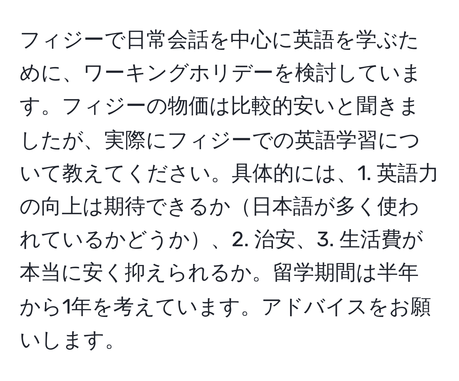 フィジーで日常会話を中心に英語を学ぶために、ワーキングホリデーを検討しています。フィジーの物価は比較的安いと聞きましたが、実際にフィジーでの英語学習について教えてください。具体的には、1. 英語力の向上は期待できるか日本語が多く使われているかどうか、2. 治安、3. 生活費が本当に安く抑えられるか。留学期間は半年から1年を考えています。アドバイスをお願いします。