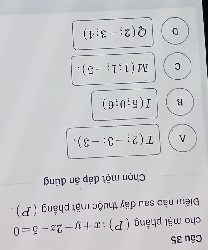 cho mặt phẳng (P):x+y-2z-5=0. 
Điểm nào sau đây thuộc mặt phẳng (P).
Chọn một đáp án đúng
A T(2;-3;-3).
B I(5;0;6).
C M(1;1;-5).
D Q(2;-3;4).