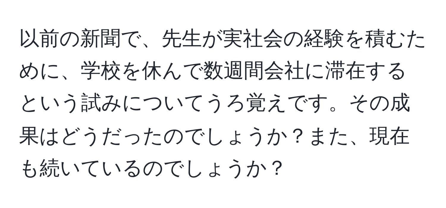 以前の新聞で、先生が実社会の経験を積むために、学校を休んで数週間会社に滞在するという試みについてうろ覚えです。その成果はどうだったのでしょうか？また、現在も続いているのでしょうか？