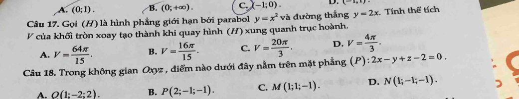 A. (0;1). (0;+∈fty ). C. (-1;0). D. (-1,1)
B.
Câu 17. Gọi (H) là hình phẳng giới hạn bởi parabol y=x^2 và đường thắng y=2x. Tính thể tích
V của khối tròn xoay tạo thành khi quay hình (H) xung quanh trục hoành.
A. V= 64π /15 . V= 16π /15 . C. V= 20π /3 . D. V= 4π /3 . 
B.
Câu 18. Trong không gian Oxyz , điểm nào dưới đây nằm trên mặt phẳng (P): 2x-y+z-2=0.
A. O(1;-2;2). B. P(2;-1;-1). C. M(1;1;-1). D. N(1;-1;-1).