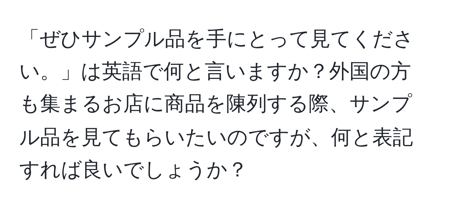 「ぜひサンプル品を手にとって見てください。」は英語で何と言いますか？外国の方も集まるお店に商品を陳列する際、サンプル品を見てもらいたいのですが、何と表記すれば良いでしょうか？