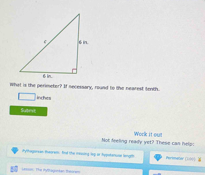 What is the perimeter? If necessary, round to the nearest tenth.
inches
Submit 
Work it out 
Not feeling ready yet? These can help: 
Pythagorean theorem: find the missing leg or hypotenuse length Perimeter (100) 
Lesson: The Pythagorean theorem