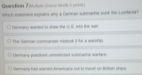 (Multiple Choice Worth 5 points)
Which statement explains why a German submarine sunk the Lusitania?
Germany wanted to draw the U.S. into the war.
The German commander mistook it for a warship.
Germany practiced unrestricted submarine warfare.
Germany had warned Americans not to travel on British ships.