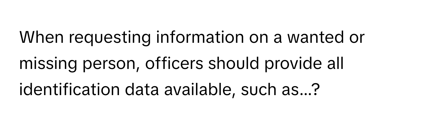 When requesting information on a wanted or missing person, officers should provide all identification data available, such as...?