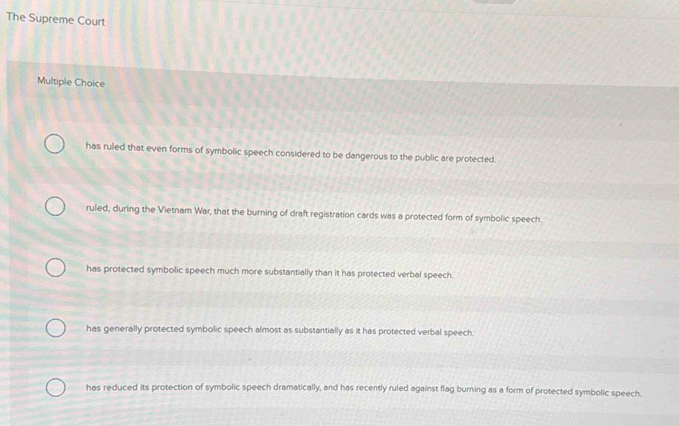 The Supreme Court
Multiple Choice
has ruled that even forms of symbolic speech considered to be dangerous to the public are protected.
ruled, during the Vietnam War, that the burning of draft registration cards was a protected form of symbolic speech.
has protected symbolic speech much more substantially than it has protected verbal speech.
has generally protected symbolic speech almost as substantially as it has protected verbal speech.
has reduced its protection of symbolic speech dramatically, and has recently ruled against flag burning as a form of protected symbolic speech.