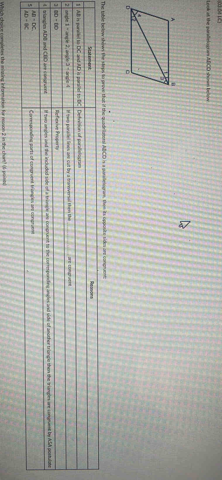 (03.04 LC)
Look at the parallelogram ABCD shown below:
The table below shows the steps to prove that if the quadrilateral ABCD is a parallelogram, then its opposite sides are congruent:
Which choice completes the missing information for reason 2 in the chart? (6 points)