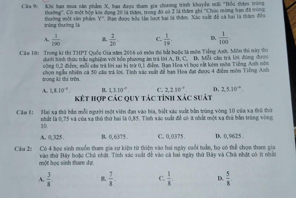 Khi bạn mua sản phẩm X, bạn được tham gia chương trình khuyến mãi “Bốc thăm trúng
thưởng”. Có một hộp kín đựng 20 lá thăm, trong đó có 2 lá thăm ghi “Chúc mừng bạn đã trúng
thưởng một sản phẩm Y''. Bạn được bốc lần lượt hai lá thăm. Xác suất để cả hai lá thăm đều
trúng thưởng là
A.  1/190 .  2/20 .  1/19 .  1/100 .
B.
C.
D.
Câu 10: Trong kỉ thi THPT Quốc Gia năm 2016 có môn thi bắt buộc là môn Tiếng Anh. Môn thi này thi
đưới hình thức trắc nghiệm với bốn phương án trả lời A, B, C, D. Mỗi câu trả lời đúng được
cộng 0,2 điểm; mỗi câu trả lời sai bị trừ 0,1 điểm. Bạn Hoa vì học rất kém môn Tiếng Anh nên
chọn ngẫu nhiên cả 50 câu trả lời. Tính xác suất để bạn Hoa đạt được 4 điểm môn Tiếng Anh
trong kỉ thi trên.
A. 1,8.10^(-5). B. 1,3.10^(-7). C. 2,2.10^(-7). D. 2,5.10^(-6).
kết hợp các quy tác tính xác suát
Câu 1: Hai xạ thủ bắn mỗi người một viên đạn vào bia, biết xác suất bắn trúng vòng 10 của xạ thủ thứ
nhất là 0,75 và của xạ thủ thứ hai là 0,85. Tính xác suất đề có ít nhất một xạ thủ bắn trúng vòng
10.
A. 0,325 . B. 0,6375 . C. 0,0375. D. 0,9625 .
Câu 2: Có 4 học sinh muốn tham gia sự kiện từ thiện vào hai ngày cuối tuần, họ có thể chọn tham gia
vào thứ Bảy hoặc Chủ nhật. Tính xác suất để vào cả hai ngày thứ Bảy và Chủ nhật có ít nhất
một học sinh tham dự.
A.  3/8 .  7/8 . C.  1/8 . D.  5/8 .
B.